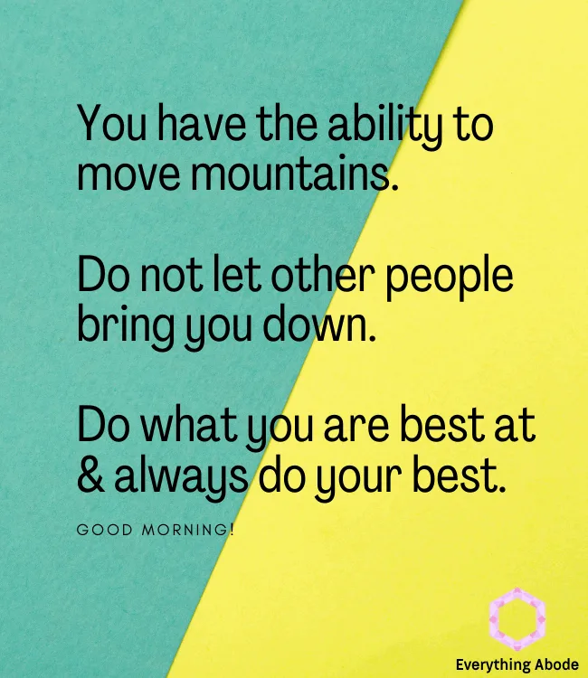 You have the ability to move mountains. Do not let other people bring you down. Do what you are best at & always do your best. Good morning.
